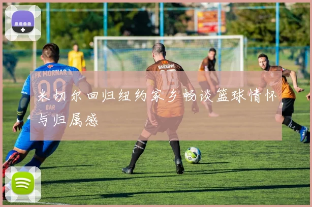 米切尔回归纽约家乡畅谈篮球情怀与归属感