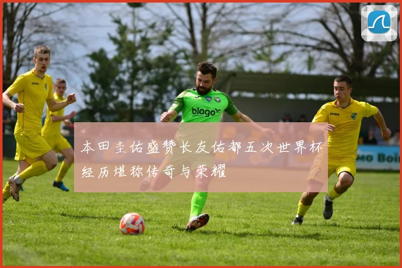 本田圭佑盛赞长友佑都五次世界杯经历堪称传奇与荣耀